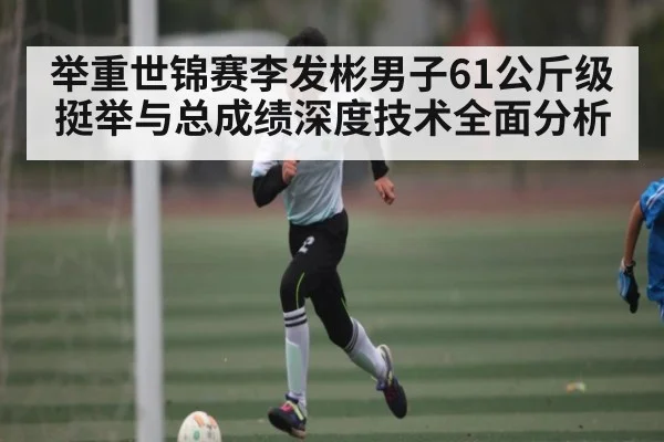 举重世锦赛李发彬男子61公斤级挺举与总成绩深度技术全面分析