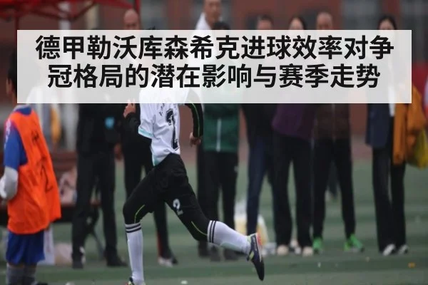德甲勒沃库森希克进球效率对争冠格局的潜在影响与赛季走势