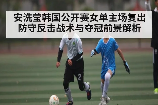 安洗莹韩国公开赛女单主场复出 防守反击战术与夺冠前景解析