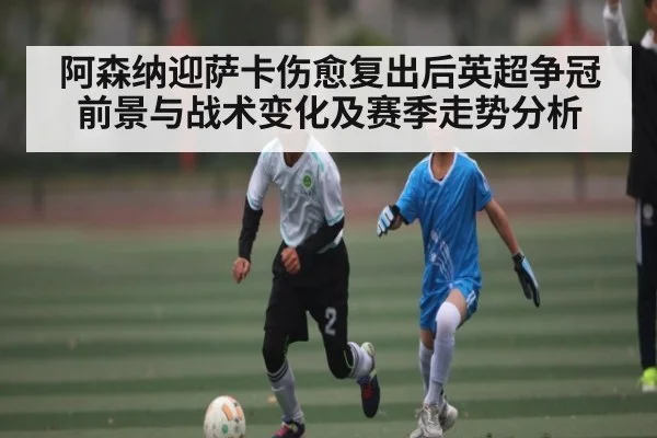 阿森纳迎萨卡伤愈复出后英超争冠前景与战术变化及赛季走势分析